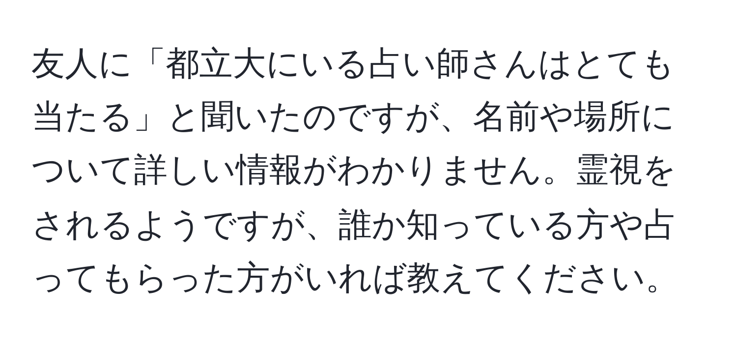 友人に「都立大にいる占い師さんはとても当たる」と聞いたのですが、名前や場所について詳しい情報がわかりません。霊視をされるようですが、誰か知っている方や占ってもらった方がいれば教えてください。