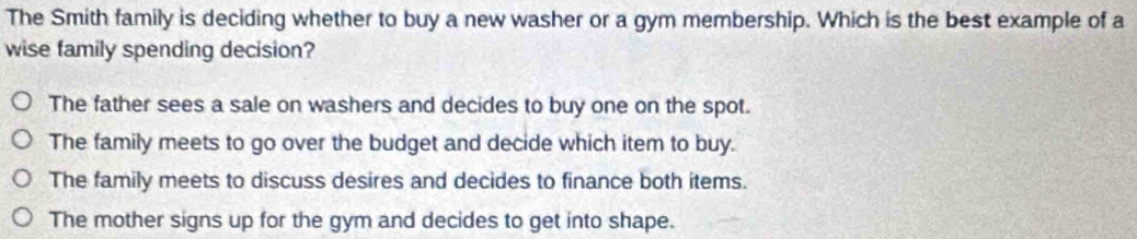 The Smith family is deciding whether to buy a new washer or a gym membership. Which is the best example of a
wise family spending decision?
The father sees a sale on washers and decides to buy one on the spot.
The family meets to go over the budget and decide which item to buy.
The family meets to discuss desires and decides to finance both items.
The mother signs up for the gym and decides to get into shape.