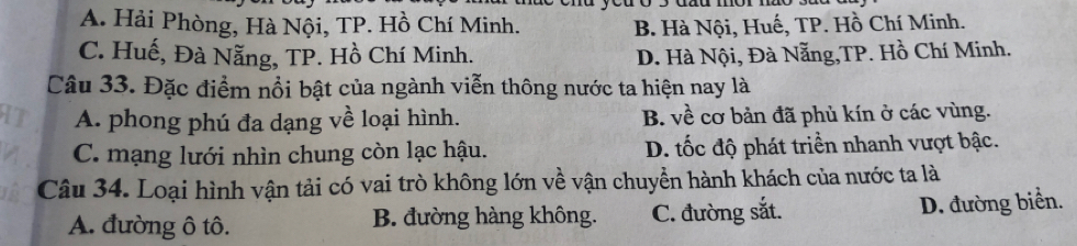 A. Hải Phòng, Hà Nội, TP. Hồ Chí Minh. B. Hà Nội, Huế, TP. Hồ Chí Minh.
C. Huế, Đà Nẵng, TP. Hồ Chí Minh. D. Hà Nội, Đà Nẵng,TP. Hồ Chí Minh.
Câu 33. Đặc điểm nổi bật của ngành viễn thông nước ta hiện nay là
A. phong phú đa dạng về loại hình. B. về cơ bản đã phủ kín ở các vùng.
C. mạng lưới nhìn chung còn lạc hậu. D. tốc độ phát triển nhanh vượt bậc.
Câu 34. Loại hình vận tải có vai trò không lớn về vận chuyền hành khách của nước ta là
A. đường ô tô. B. đường hàng không. C. đường sắt. D. đường biển.