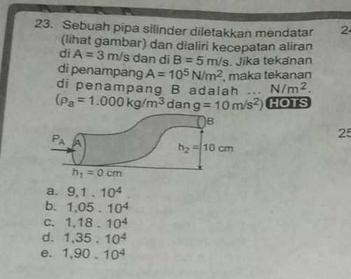 Sebuah pipa silinder diletakkan mendatar 2
(lihat gambar) dan dialiri kecepatan aliran
di A=3m/s dan di B=5m/s. Jika tekanan
di penampang A=10^5N/m^2 , maka tekanan
di penampang B adalah N/m^2.
(rho _a=1.000kg/m^3 dan g=10m/s^2) HOTS
25
a. 9,1.10^4
b. 1,05.10^4
C. 1,18.10^4
d. 1,35.10^4
e. 1,90.10^4