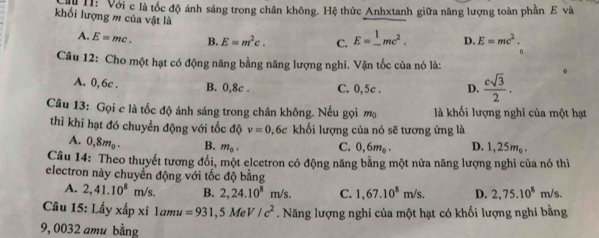 Với c là tốc độ ánh sáng trong chân không. Hệ thức Anhxtanh giữa năng lượng toàn phần E và
khối lượng m của vật là E=_ 1mc^2.
A. E=mc.
B. E=m^2c. C. D. E=mc^2. 
。
Câu 12: Cho một hạt có động năng bằng năng lượng nghi. Vận tốc của nó là:
A. 0, 6c. B. 0,8c. C. 0,5c. D.  csqrt(3)/2 . 
o
Câu 13: Gọi c là tốc độ ánh sáng trong chân không. Nếu gọi mọ là khối lượng nghỉ của một hạt
thì khi hạt đó chuyển động với tốc độ nu =0 0,6c khối lượng của nó sẽ tương ứng là
A. 0,8m_0.
B. m_0. C. 0,6m_0. D. 1,25m₀.
Câu 14: Theo thuyết tương đối, một elcetron có động năng bằng một nửa năng lượng nghi của nó thì
electron này chuyển động với tốc độ bằng
A. 2,41.10^8m/s. B. 2,24.10^8m/s. C. 1,67.10^8m/s. D. 2,75.10^8m/s. 
Câu 15: Lấy xấp xỉ 1amu=931,5 Me V/c^2. Năng lượng nghi của một hạt có khối lượng nghi bằng
9, 0032 amu bằng