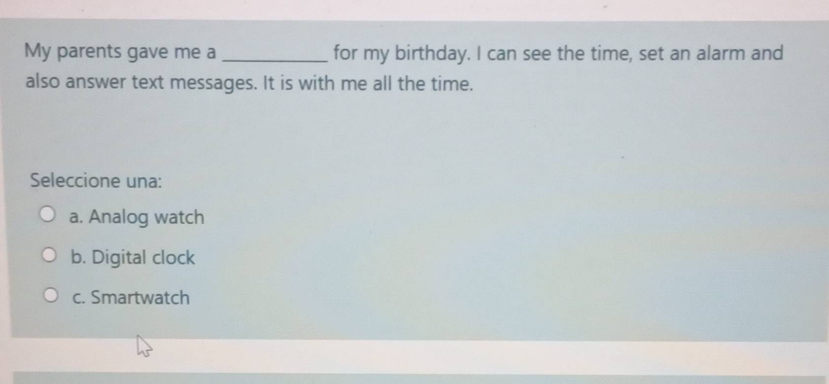 My parents gave me a _for my birthday. I can see the time, set an alarm and
also answer text messages. It is with me all the time.
Seleccione una:
a. Analog watch
b. Digital clock
c. Smartwatch