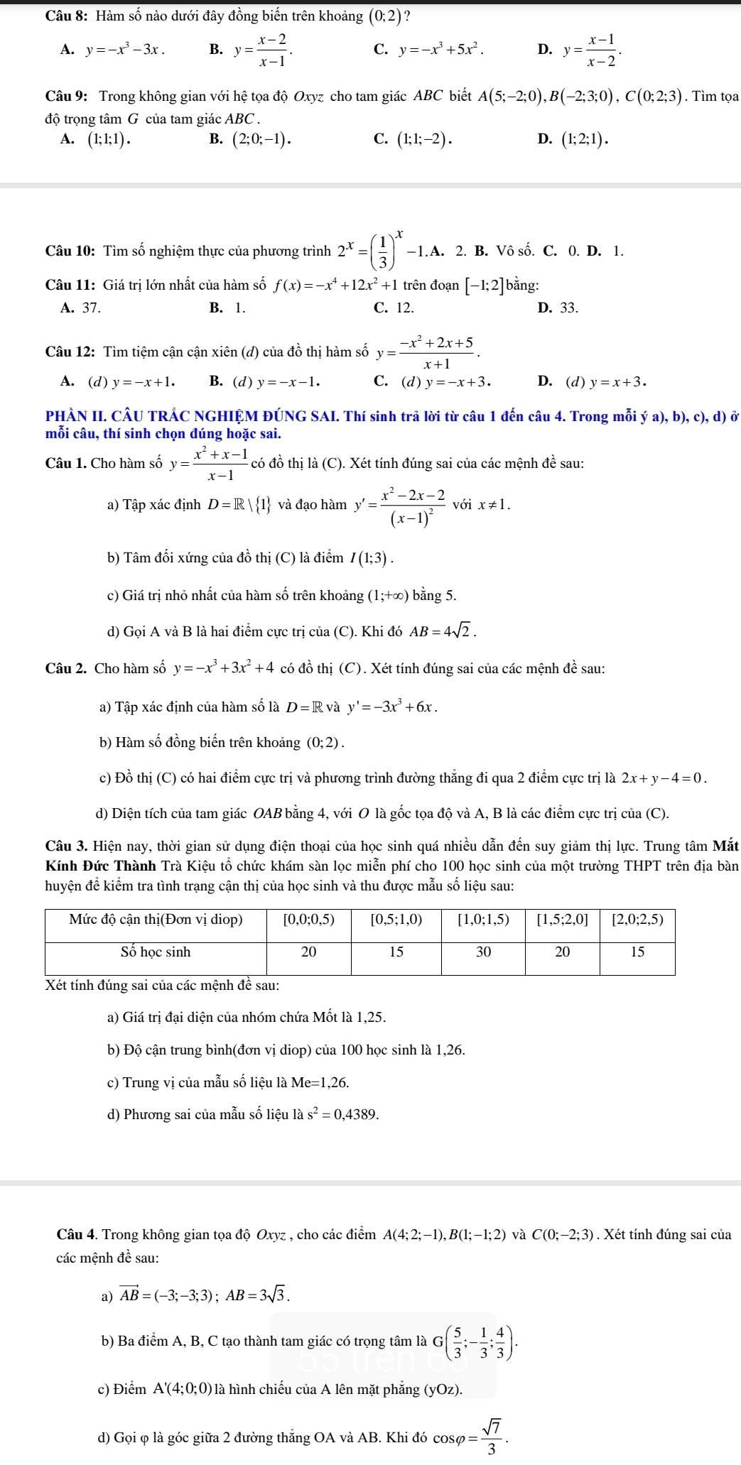 Hàm số nào dưới đây đồng biến trên khoảng (0;2) ?
A. y=-x^3-3x. B. y= (x-2)/x-1 . C. y=-x^3+5x^2. D. y= (x-1)/x-2 .
Câu 9: Trong không gian với hệ tọa độ Oxyz cho tam giác ABC biết A(5;-2;0),B(-2;3;0),C(0;2;3). Tìm tọa
độ trọng tâm G của tam giác ABC .
A. (1; 1;1) . B. (2;0;-1). C. (1;1;-2). D. (1;2;1).
Câu 10: Tìm số nghiệm thực của phương trình 2^x=( 1/3 )^x-1. 1.A. 2. B. Vô số. C. 0. D. 1.
Câu 11: Giá trị lớn nhất của hàm số f(x)=-x^4+12x^2+1 1 trên đoạn [-1;2] bằng:
A. 37. B. 1. C. 12. D. 33.
Câu 12: Tìm tiệm cận cận xiên (đ) của đồ thị hàm số y= (-x^2+2x+5)/x+1 .
A. (d) y=-x+1. B. (d) y=-x-1. C. (d) y=-x+3. D. (d) y=x+3.
PHÀN II. CÂU TRÁC NGHIỆM ĐÚNG SAI. Thí sinh trả lời từ câu 1 đến câu 4. Trong mỗi ya),b),c),d)
mỗi câu, thí sinh chọn dúng hoặc sai.
Câu 1. Cho hàm số y= (x^2+x-1)/x-1  có đồ thị là (C). Xét tính đúng sai của các mệnh đề sau:
a) Tập xác định D=R| 1 và đạo hàm y'=frac x^2-2x-2(x-1)^2 với x!= 1.
b) Tâm đối xứng của đồ thị (C) là điểm I(1;3).
c) Giá trị nhỏ nhất của hàm số trên khoảng (1;+∈fty ) bằng 5.
d) Gọi A và B là hai điểm cực trị của (C). Khi đó AB=4sqrt(2).
Câu 2. Cho hàm số y=-x^3+3x^2+4 có đồ thị (C). Xét tính đúng sai của các mệnh đề sau:
a) Tập xác định của hàm số là D=R và y'=-3x^3+6x.
b) Hàm số đồng biến trên khoảng (0;2).
c) Đồ thị (C) có hai điểm cực trị và phương trình đường thăng đi qua 2 điểm cực trị là 2x+y-4=0.
d) Diện tích của tam giác OAB bằng 4, với O là gốc tọa độ và A, B là các điểm cực trị của (C).
Câu 3. Hiện nay, thời gian sử dụng điện thoại của học sinh quá nhiều dẫn đến suy giảm thị lực. Trung tâm Mắt
Kính Đức Thành Trà Kiệu tổ chức khám sàn lọc miễn phí cho 100 học sinh của một trường THPT trên địa bàn
huyện để kiểm tra tình trạng cận thị của học sinh và thu được mẫu số liệu sau:
a) Giá trị đại diện của nhóm chứa Mốt là 1,25.
b) Độ cận trung bình(đơn vị diop) của 100 học sinh là 1,26.
c) Trung vị của mẫu số liệu là Me=1,26.
d) Phương sai của mẫu số liệu là s^2=0,4389.
Câu 4. Trong không gian tọa độ Oxyz , cho các điểm A(4;2;-1),B(1;-1;2) và C(0;-2;3) ) . Xét tính đúng sai của
các mệnh đề sau:
a) vector AB=(-3;-3;3);AB=3sqrt(3).
b) Ba điểm A, B, C tạo thành tam giác có trọng tâm là G( 5/3 ;- 1/3 ; 4/3 ).
c) Điểm A'(4;0;0) 0 là hình chiếu của A lên mặt phẳng (yOz).
d) Gọi φ là góc giữa 2 đường thẳng OA và AB. Khi đó cos varphi = sqrt(7)/3 .