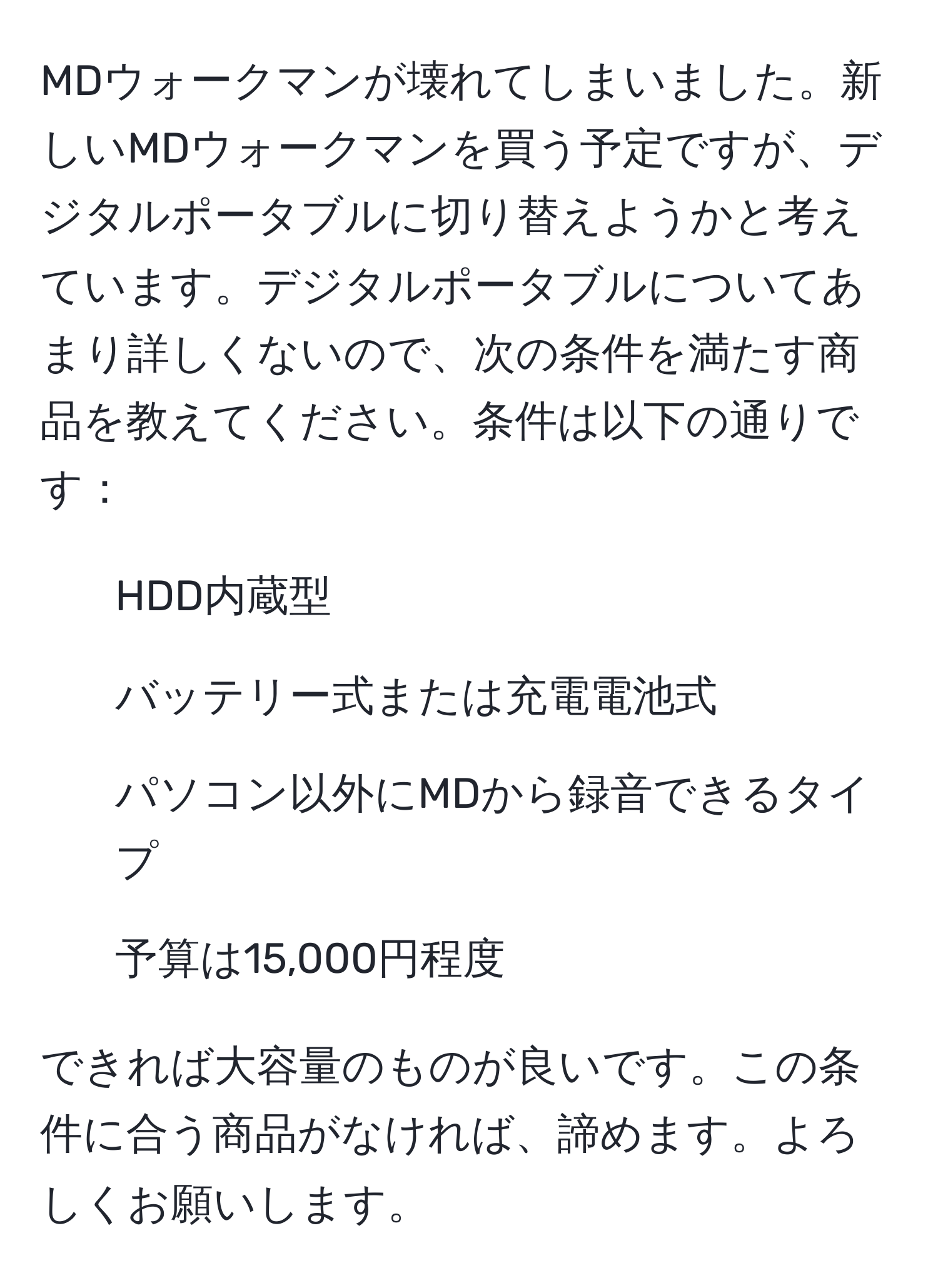 MDウォークマンが壊れてしまいました。新しいMDウォークマンを買う予定ですが、デジタルポータブルに切り替えようかと考えています。デジタルポータブルについてあまり詳しくないので、次の条件を満たす商品を教えてください。条件は以下の通りです：  
1. HDD内蔵型  
2. バッテリー式または充電電池式  
3. パソコン以外にMDから録音できるタイプ  
4. 予算は15,000円程度  

できれば大容量のものが良いです。この条件に合う商品がなければ、諦めます。よろしくお願いします。