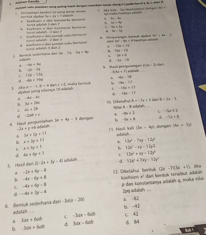 Pilihan Ganda
pihlah satu jawaban yang paling tepat dengan memberi tanda silang («) pada huruf a, b, c, atau d.
1. Peryataan berikut ini yang benar sesuai 7. Jika 2(3x-2y) ) dijumlahkan dengan 30x +
bentuk aljabar 3x+2y+7 adaish Jy) maka hasilnya adalah
a. koefsien x dan konstanta berturut 3x-4y
turut adalsh 3 dan ? b 3x+4y
b. koefsien x dan konstanta berturut C 9x+5y
turut adalah- 2 dan 7
d 9x-5y
c. koefsien x dan jumlah suku berturut
turut adalah -2 dan 3 8. Pengurangan bentuk aljabar 3x^2+4x-2
d. koefsien x dan jumlah suku berturut oleh 3x^2-6x+ 8 hastinya adalsh
turut adalah 3 dan 2
a. -10x+10
2. Bentuk sederhana dari 3p-7q-5q+9p b. 10x-10
C -2x+6
adalah -2x-10
d.
a -4p+4q
b. -2p-2q 9. Hasil pengurangan 2(3x-2) dari
-3(4x+7)
C 12p-12q adalah
a. -6x-18
d. -8p+16q
3. Jika a=-1,b=4 dan c=2 , maka bentuk b. 18x-17
aljabar yang nilainya 10 adalah ....
C. -18x+17
d. -18x-17
a. -4a-bc
b. 3a+2bc
10. Diketahui A=-7x+5 dan B=2x-3.
C ac+2b Nilai
d. -2ab+c A-B adalah_
a. -9x+2 C -5x+2
4. Hasil penjumlahan 3x+4y-5 dengan b. -9x+8 d. -5x+8
-2x+y+6 adalah ....
a. 5x+5y+11 11. Hasil kali (3x-4y) dengan (4x+3y)
adalah
b. x+3y+11 12x^2-7xy-12y^2
C x+5y+1
b. 12x^2-xy-12y2
d. 4x+6y+1
5. Hasil dari 2(-2x+3y-4) adalah .... C. 12x^2+xy-12y^2
d. 12x^2+7xy-12y^2. Jika
J. -2x+6y-8
b. -4x-6y+8 12. Diketahui bentuk (2x-7)(3x+1)
koefisien
C. -4x+6y-8 x^2 dari bentuk tersebut adalah
p dan konstantanya adalah q, maka nilai
d. -4x+3y-4
2pq adalah ....
6. Bentuk sederhana dari -3a(x-2b) a. -82
adalah ... . b. -42
a. 3ax+6ab C. -3ax-6ab c. 42
b. -3ax+6ab d. 3ax-6ab d. 84
Bab 1