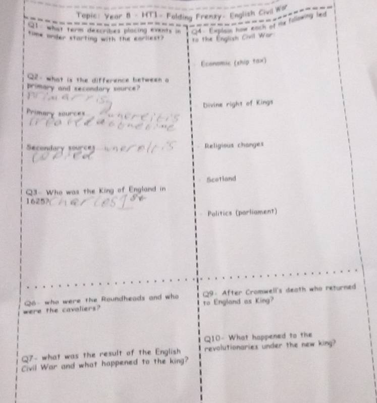 om Rach of mx following 
to the English Civil War 
Ecoromic (ship tax) 

s the difference between a 
primary and secondary source? 
Divine right of Kings 
Secenlary so ur Religious changes 
Scotland 
Q3- Who was the King of England in 
Politics (parliament) 
Q6 - who were the Roundheads and who Q9- After Cromwell's death who returned 
were the cavaliers? ro England as King? 
Q10- What happened to the 
Q7- what was the result of the English revolutionaries under the new king? 
Civil War and what happened to the king?