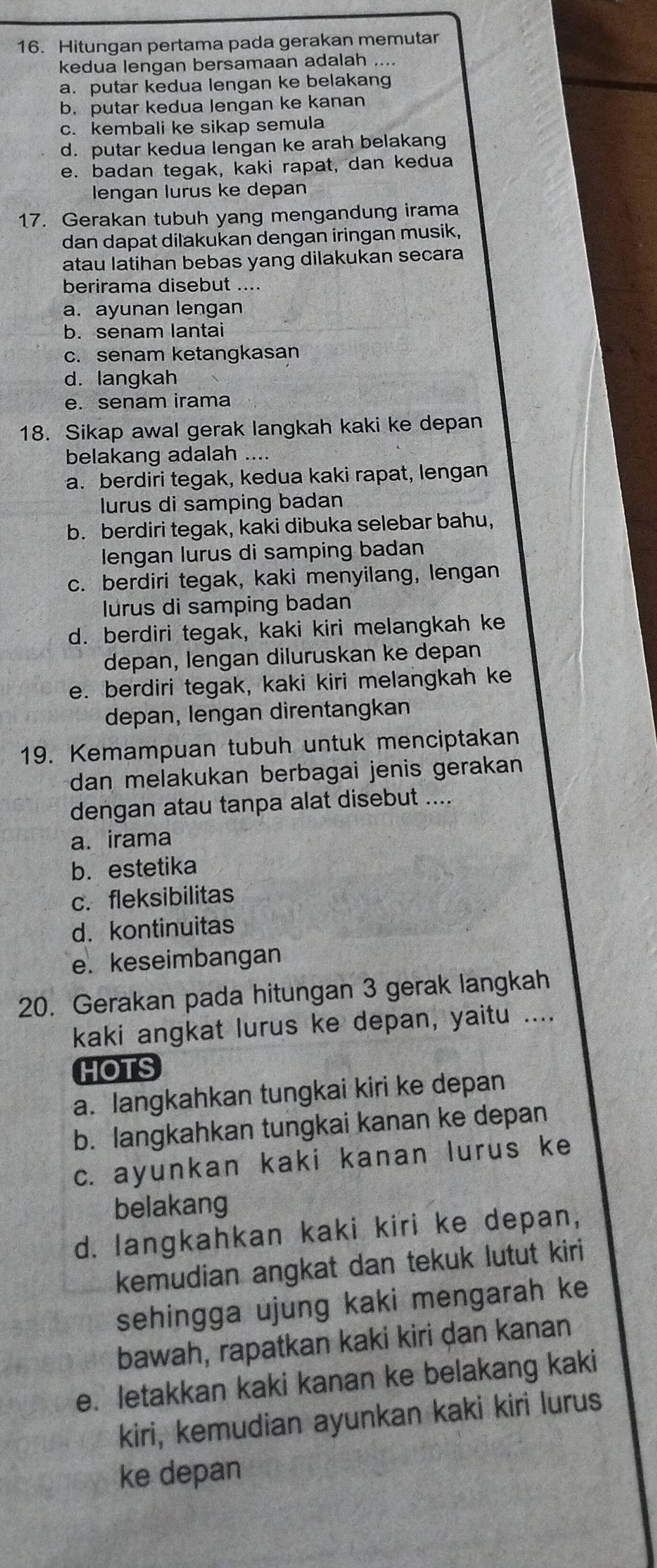 Hitungan pertama pada gerakan memutar
kedua lengan bersamaan adalah ....
a. putar kedua lengan ke belakang
b. putar kedua lengan ke kanan
c. kembali ke sikap semula
d. putar kedua lengan ke arah belakang
e. badan tegak, kaki rapat, dan kedua
lengan lurus ke depan
17. Gerakan tubuh yang mengandung irama
dan dapat dilakukan dengan iringan musik,
atau latihan bebas yang dilakukan secara
berirama disebut ....
a. ayunan lengan
b. senam lantai
c. senam ketangkasan
d. langkah
e. senam irama
18. Sikap awal gerak langkah kaki ke depan
belakang adalah ....
a. berdiri tegak, kedua kaki rapat, lengan
lurus di samping badan
b. berdiri tegak, kaki dibuka selebar bahu,
lengan lurus di samping badan
c. berdiri tegak, kaki menyilang, lengan
lurus di samping badan
d. berdiri tegak, kaki kiri melangkah ke
depan, lengan diluruskan ke depan
e. berdiri tegak, kaki kiri melangkah ke
depan, lengan direntangkan
19. Kemampuan tubuh untuk menciptakan
dan melakukan berbagai jenis gerakan 
dengan atau tanpa alat disebut ....
a. irama
b. estetika
c. fleksibilitas
d. kontinuitas
e. keseimbangan
20. Gerakan pada hitungan 3 gerak langkah
kaki angkat lurus ke depan, yaitu ....
HOTS
a. langkahkan tungkai kiri ke depan
b. langkahkan tungkai kanan ke depan
c. ayunkan kaki kanan lurus ke
belakang
d. langkahkan kaki kiri ke depan,
kemudian angkat dan tekuk lutut kiri
sehingga ujung kaki mengarah ke
bawah, rapatkan kaki kiri dan kanan
e. letakkan kaki kanan ke belakang kaki
kiri, kemudian ayunkan kaki kiri lurus
ke depan