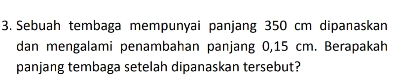 Sebuah tembaga mempunyai panjang 350 cm dipanaskan 
dan mengalami penambahan panjang 0,15 cm. Berapakah 
panjang tembaga setelah dipanaskan tersebut?