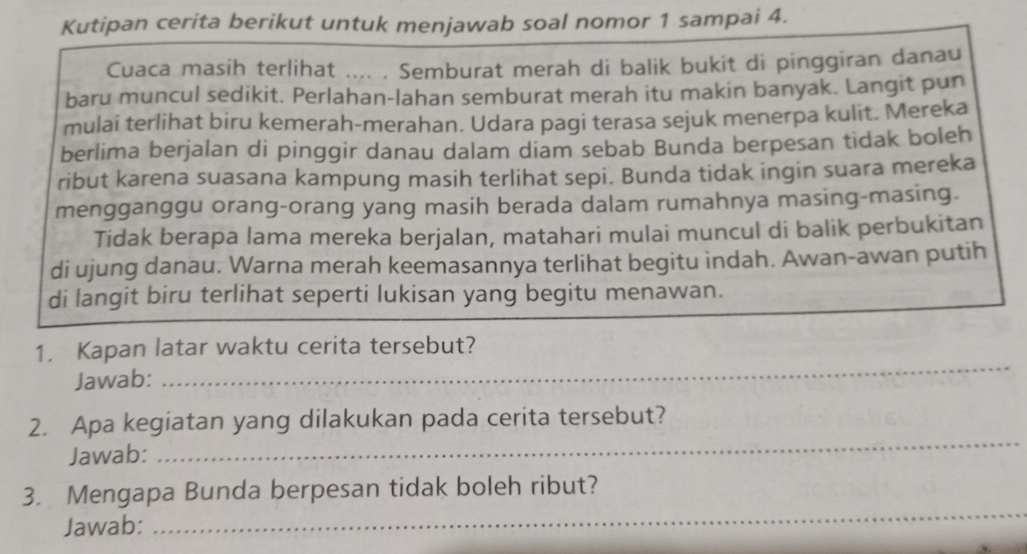 Kutipan cerita berikut untuk menjawab soal nomor 1 sampai 4. 
Cuaca masih terlihat .... . Semburat merah di balik bukit di pinggiran danau 
baru muncul sedikit. Perlahan-lahan semburat merah itu makin banyak. Langit pun 
mulai terlihat biru kemerah-merahan. Udara pagi terasa sejuk menerpa kulit. Mereka 
berlima berjalan di pinggir danau dalam diam sebab Bunda berpesan tidak boleh 
ribut karena suasana kampung masih terlihat sepi. Bunda tidak ingin suara mereka 
mengganggu orang-orang yang masih berada dalam rumahnya masing-masing. 
Tidak berapa lama mereka berjalan, matahari mulai muncul di balik perbukitan 
di ujung danau. Warna merah keemasannya terlihat begitu indah. Awan-awan putih 
di langit biru terlihat seperti lukisan yang begitu menawan. 
1. Kapan latar waktu cerita tersebut? 
Jawab: 
_ 
2. Apa kegiatan yang dilakukan pada cerita tersebut? 
Jawab: 
_ 
_ 
3. Mengapa Bunda berpesan tidak boleh ribut? 
Jawab: