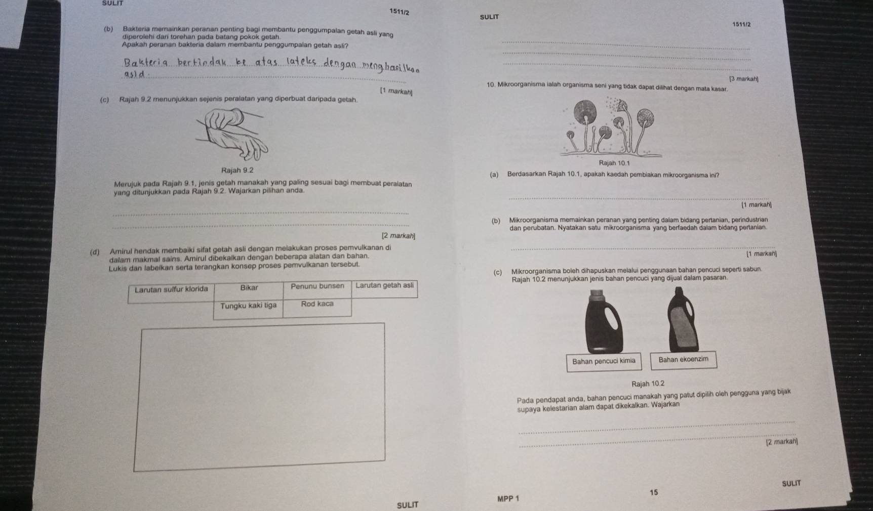 SULIT
1511/2
SULIT
1511/2
_
(b) Bakteria mernainkan peranan penting bagi membantu penggumpalan getah asli yanq
diperolehi dari torehan pada batang pokok getah.
_
Apakah peranan bakteria dalam membantu penggumpalan getah asli?
_
_
_
[3 markah]
10. Mikroorganisma ialah organisma seni yang tidak dapat dilihat dengan mata kasar.
[1 markah]
(c) Rajah 9.2 menunjukkan sejenis peralatan yang diperbuat daripada getah.
Rajah 10.1
Rajah 9.2 (a) Berdasarkan Rajah 10.1, apakah kaedah pembiakan mikroorganisma ini?
Merujuk pada Rajah 9.1, jenis getah manakah yang paling sesuai bagi membuat peraiatan
_
yang ditunjukkan pada Rajah 9.2. Wajarkan pilihan anda.
_
[1 markah]
_(b) Mikroorganisma memainkan peranan yang penting dalam bidang pertanian, perindustrian
dan perubatan. Nyatakan satu mikroorganisma yang berfaedah dalam bidang pertanian
[2 markah]
(d) Amirul hendak membaiki sifat getah asli dengan meiakukan proses pemvulkanan di _[1 markah]
dalam makmal sains. Amirul dibekalkan dengan beberapa alatan dan bahan.
Lukis dan labelkan serta terangkan konsep proses pemvulkanan tersebut.
(c) Mikroorganisma boleh dihapuskan melalui penggunaan bahan pencuci seperti sabun.
Rajah 10.2 menunjukkan jenis bahan pencuci yang dijual dalam pasaran.
Larutan sulfur klorida Bikar Penunu bunsen Larutan getah asli
Tungku kaki tiga Rod kaca
Rajah 10.2
Pada pendapat anda, bahan pencuci manakah yang patut dipilih oleh pengguna yang bijak
supaya kelestarian alam dapat dikekalkan. Wajarkan
_
_
[2 markah]
SULIT
15
SULIT MPP 1