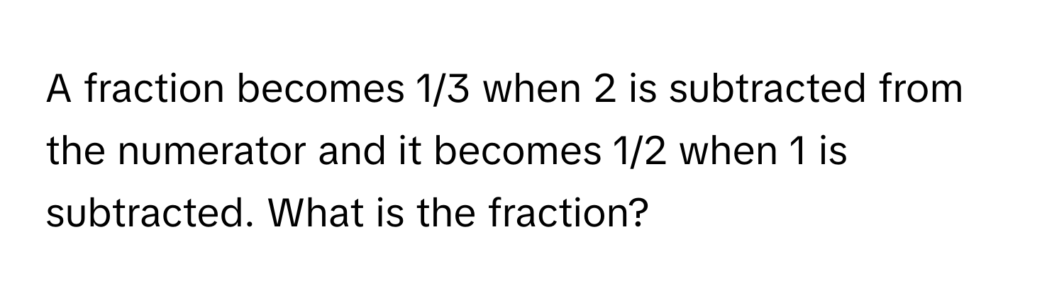 A fraction becomes 1/3 when 2 is subtracted from the numerator and it becomes 1/2 when 1 is subtracted. What is the fraction?