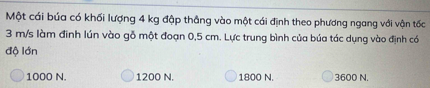 Một cái búa có khối lượng 4 kg đập thẳng vào một cái định theo phương ngang với vận tốc
3 m/s làm đinh lún vào gỗ một đoạn 0,5 cm. Lực trung bình của búa tác dụng vào định có
độ lớn
1000 N. 1200 N. 1800 N. 3600 N.