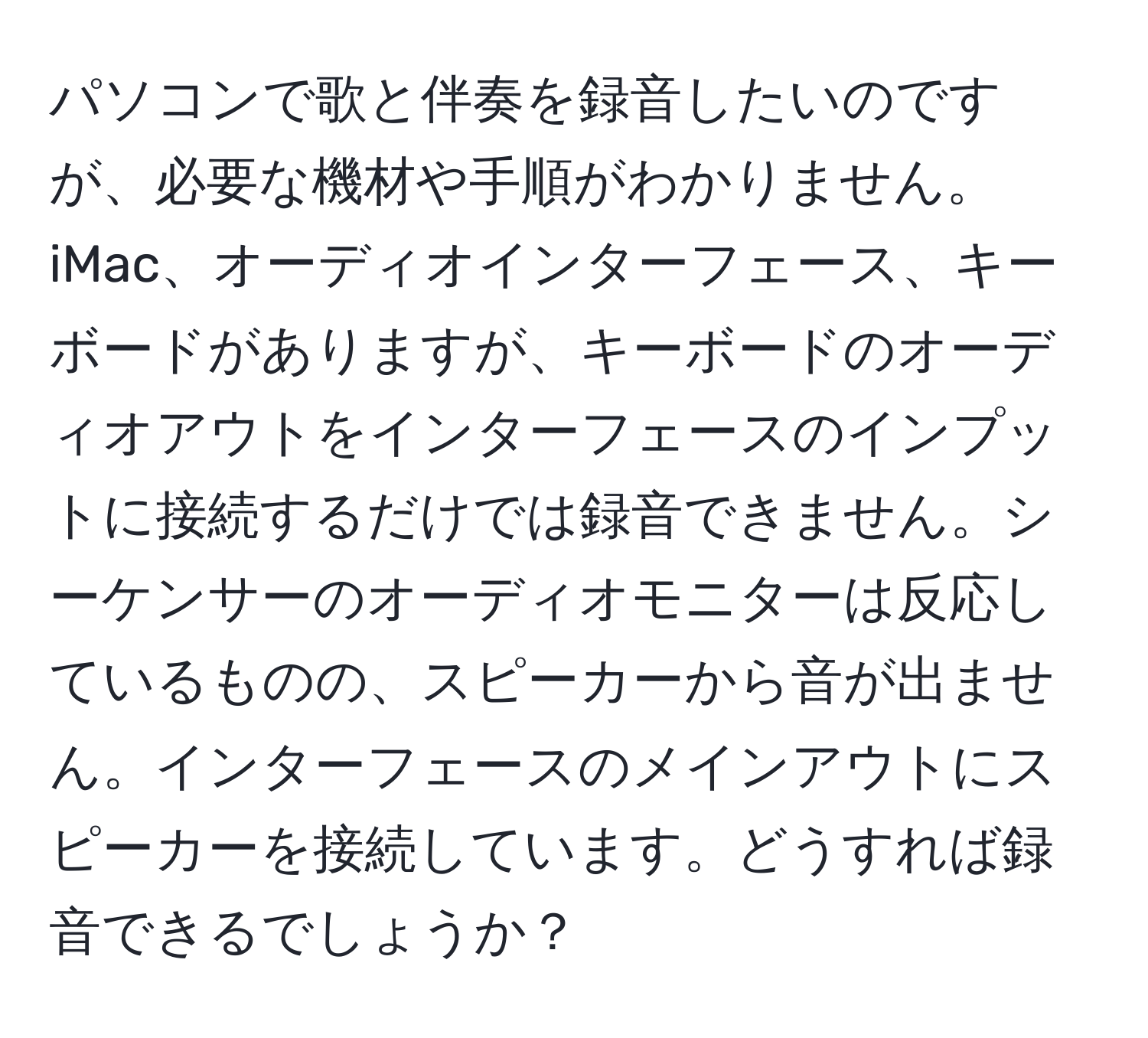 パソコンで歌と伴奏を録音したいのですが、必要な機材や手順がわかりません。iMac、オーディオインターフェース、キーボードがありますが、キーボードのオーディオアウトをインターフェースのインプットに接続するだけでは録音できません。シーケンサーのオーディオモニターは反応しているものの、スピーカーから音が出ません。インターフェースのメインアウトにスピーカーを接続しています。どうすれば録音できるでしょうか？