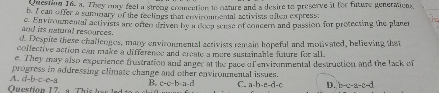 They may feel a strong connection to nature and a desire to preserve it for future generations.
b. I can offer a summary of the feelings that environmental activists often express:
c. Environmental activists are often driven by a deep sense of concern and passion for protecting the planet
and its natural resources.
d. Despite these challenges, many environmental activists remain hopeful and motivated, believing that
collective action can make a difference and create a more sustainable future for all.
e. They may also experience frustration and anger at the pace of environmental destruction and the lack of
progress in addressing climate change and other environmental issues.
A. d-b-c-e-a
B. e-c-b-a-d C. a-b-e-d-c D. b-c-a-e-d
Ouestion 17 a This has