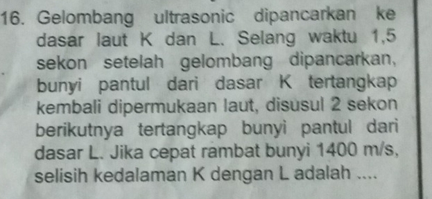 Gelombang ultrasonic dipancarkan ke 
dasar laut K dan L. Selang waktu 1,5
sekon setelah gelombang dipancarkan, 
bunyi pantul dari dasar K tertangkap 
kembali dipermukaan laut, disusul 2 sekon 
berikutnya tertangkap bunyi pantul dari 
dasar L. Jika cepat rambat bunyi 1400 m/s, 
selisih kedalaman K dengan L adalah ....