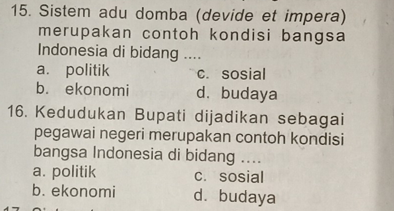 Sistem adu domba (devide et impera)
merupakan contoh kondisi bangsa
Indonesia di bidang ....
a. politik c. sosial
b. ekonomi d.budaya
16. Kedudukan Bupati dijadikan sebagai
pegawai negeri merupakan contoh kondisi
bangsa Indonesia di bidang ....
a. politik c. sosial
b. ekonomi d. budaya