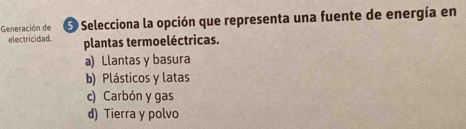 Generación de S Selecciona la opción que representa una fuente de energía en
electricidad. plantas termoeléctricas.
a) Llantas y basura
b) Plásticos y latas
c) Carbón y gas
d) Tierra y polvo