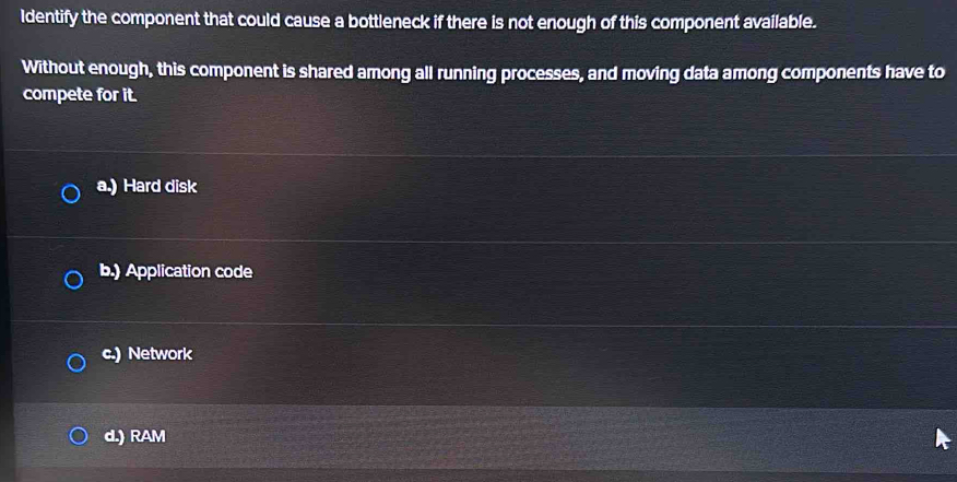 Identify the component that could cause a bottleneck if there is not enough of this component available.
Without enough, this component is shared among all running processes, and moving data among components have to
compete for it.
a.) Hard disk
b.) Application code
c.) Network
d.) RAM