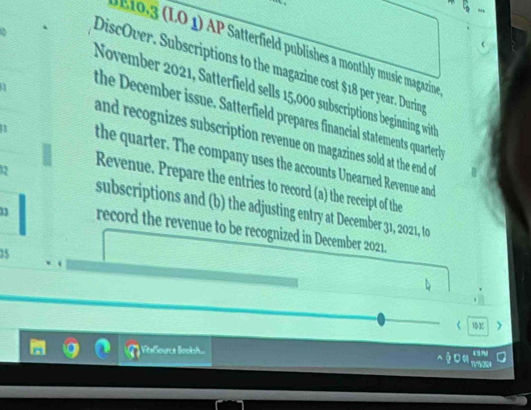 ) Satterfiel publishes a monthly music magazina 
DiscOver. Subscriptions to the magazine cost $18 per year. Durings 
November 2021, Satterfield sells 15,000 subscriptions beginning with 
the December issue. Satterfield prepares financial statements quarterl 
I 
and recognizes subscription revenue on magazines sold at the end of 
the quarter. The company uses the accounts Unearned Revenue and 
Revenue. Prepare the entries to record (a) the receipt of the 
subscriptions and (b) the adjusting entry at December 31, 2021, to 
record the revenue to be recognized in December 2021. 
35 
103; 
Vitalource Booksh...