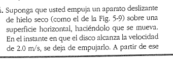 Suponga que usted empuja un aparato deslizante 
de hielo seco (como el de la Fig. 5-9) sobre una 
superficie horizontal, haciéndolo que se mueva. 
En el instante en que el disco alcanza la velocidad 
de 2.0 m/s, se deja de empujarlo. A partir de ese