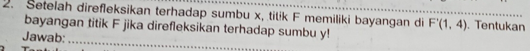 Setelah direfleksikan terhadap sumbu x, tilik F memiliki bayangan di F'(1,4). Tentukan 
bayangan titik F jika direfleksikan terhadap sumbu y! 
Jawab:_