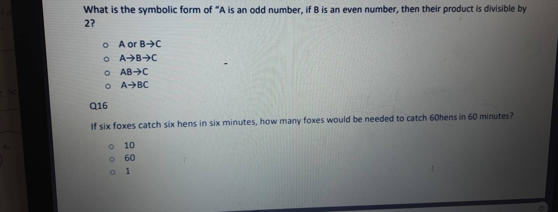 What is the symbolic form of “ A is an odd number, if B is an even number, then their product is divisible by
2?
A or Bto C
Ato Bto C
ABto C
Ato BC
Q16
If six foxes catch six hens in six minutes, how many foxes would be needed to catch 60hens in 60 minutes?
10
60
1