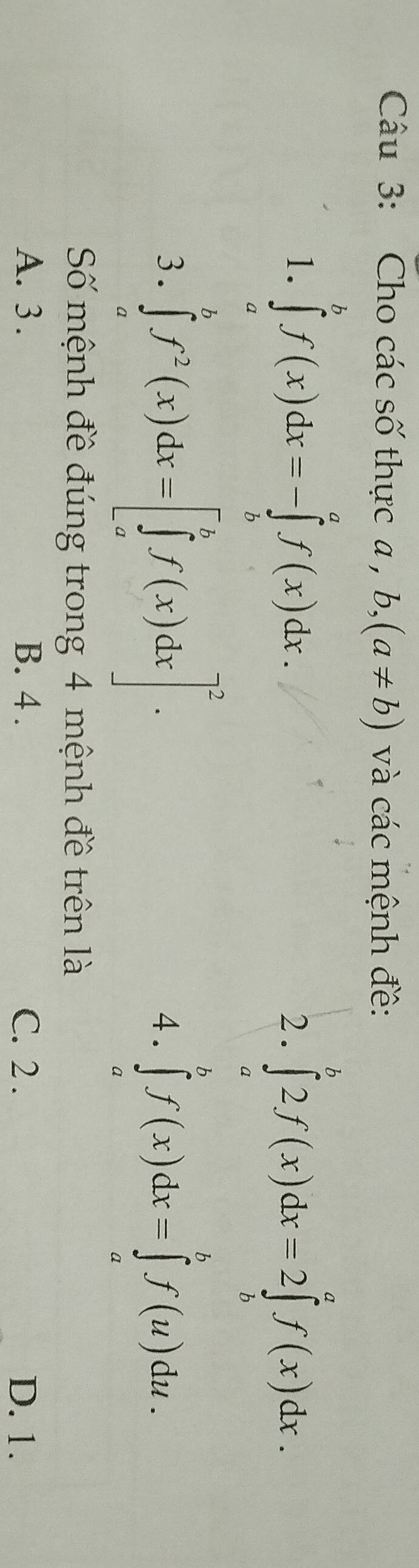 Cho các số thực a , b, (a!= b) và các mệnh đề:
1. ∈tlimits _a^(bf(x)dx=-∈tlimits _b^af(x)dx. 
2. ∈tlimits _a^b2f(x)dx=2∈tlimits _b^af(x)dx. 
3. ∈tlimits _a^bf^2)(x)dx=[∈tlimits _a^(bf(x)dx]^2). 
4. ∈tlimits _a^bf(x)dx=∈tlimits _a^bf(u)du. 
Số mệnh đề đúng trong 4 mệnh đề trên là
A. 3. B. 4. C. 2. D. 1.