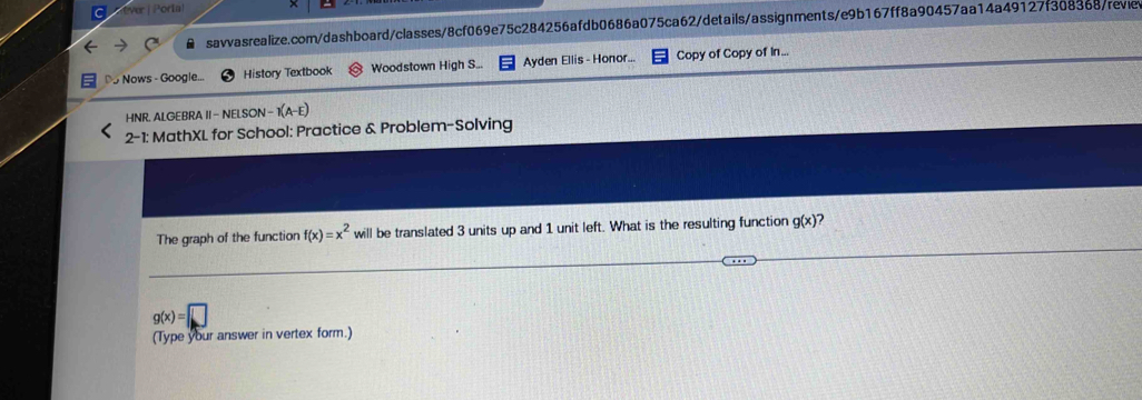 ver j Pori ! 
savvasrealize.com/dashboard/classes/8cf069e75c284256afdb0686a075ca62/details/assignments/e9b167ff8a90457aa14a49127f308368/revie 
Do Nows - Google... History Textbook Woodstown High S... Ayden Ellis - Honor... Copy of Copy of in... 
HNR. ALGEBRA II- NELSON - 1 A-E 
2-1: MathXL for School: Practice & Problem-Solving 
The graph of the function f(x)=x^2 will be translated 3 units up and 1 unit left. What is the resulting function g(x) 2
g(x)=□
(Type your answer in vertex form.)