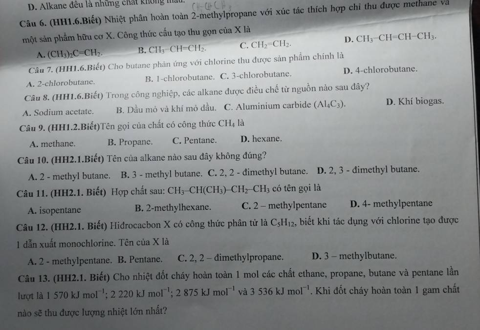 D. Alkane đêu là những chất không mầu.
Câu 6. (HH1.6.Biết) Nhiệt phân hoàn toàn 2-methylpropane với xúc tác thích hợp chỉ thu được methane và
một sản phẩm hữu cơ X. Công thức cầu tạo thu gọn của X là
D.
A. (CH_3)_2C=CH_2. B. CH_3-CH=CH_2. C. CH_2=CH_2. CH_3-CH=CH-CH_3.
Câu 7. (HH1.6.Biết) Cho butane phản ứng với chlorine thu được sản phẩm chính là
A. 2-chlorobutane. B. 1-chlorobutane. C. 3-chlorobutane. D. 4-chlorobutane.
Câu 8. (HH1.6.Biết) Trong công nghiệp, các alkane được điều chế từ nguồn nào sau đây?
A. Sodium acetate. B. Dầu mỏ và khí mỏ dầu. C. Aluminium carbide (Al_4C_3). D. Khí biogas.
Câu 9. (HH1.2.Biết)Tên gọi của chất có công thức CH_4 là
A. methane. B. Propane. C. Pentane. D. hexane.
Câu 10. (HH2.1.Biết) Tên của alkane nào sau đây không đúng?
A. 2 - methyl butane. B. 3 - methyl butane. C. 2, 2 - đimethyl butane. D. 2, 3 - đimethyl butane.
Câu 11. (HH2.1. Biết) Hợp chất sau: CH_3-CH(CH_3)-CH_2-CH_3 có tên gọi là
A. isopentane B. 2-methylhexane. C. 2 - methylpentane D. 4- methylpentane
Câu 12. (HH2.1. Biết) Hidrocacbon X có công thức phân tử là C_5H_12 , biết khi tác dụng với chlorine tạo được
1 dẫn xuất monochlorine. Tên của X là
A. 2 - methylpentane. B. Pentane. C. 2, 2 - dimethylpropane. D. 3 - methylbutane.
Câu 13. (HH2.1. Biết) Cho nhiệt đốt cháy hoàn toàn 1 mol các chất ethane, propane, butane và pentane lần
lượt là 1570kJmol^(-1);2220kJmol^(-1);2875kJmol^(-1) và 3536kJmol^(-1). Khi đốt cháy hoàn toàn 1 gam chất
nào sẽ thu được lượng nhiệt lớn nhất?