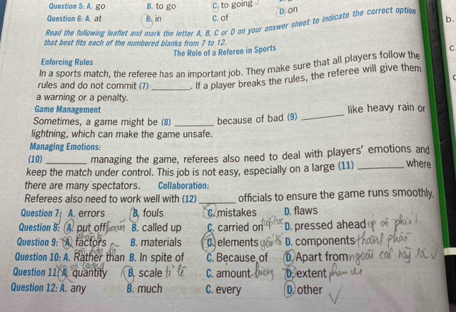 A. go B. to go C. to going
D. on
Question 6: A. at B. in C. of
b.
Read the following leaflet and mark the letter A. B. C or D on your answer sheet to indicate the correct option
that best fits each of the numbered blanks from 7 to 12.
The Role of a Referee in Sports
C
Enforcing Rules
In a sports match, the referee has an important job. They make sure that all players follow the
rules and do not commit (7) _. If a player breaks the rules, the referee will give them

a warning or a penalty.
Game Management
Sometimes, a game might be (8) _because of bad (9) _like heavy rain or
lightning, which can make the game unsafe.
Managing Emotions:
(10) managing the game, referees also need to deal with players' emotions and
keep the match under control. This job is not easy, especially on a large (11) _where
there are many spectators. Collaboration:
Referees also need to work well with (12) _officials to ensure the game runs smoothly.
Question 7: A. errors B. fouls C. mistakes D. flaws
Question 8: A. put off B. called up C. carried on D. pressed ahead
Question 9: A factors B. materials C elements D. components
Question 10: A. Rather than B. In spite of C. Because of D. Apart from
Question 11, A. quantity B. scale C. amount D. extent
Question 12: A. any B. much C. every D other