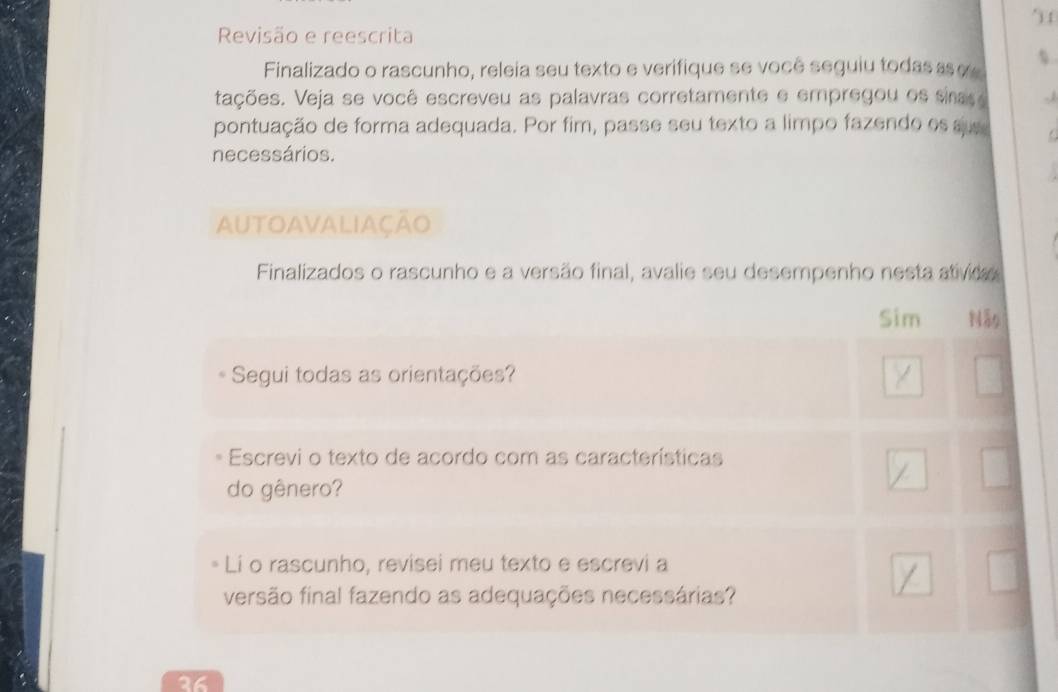 ) f 
Revisão e reescrita 
Finalizado o rascunho, releia seu texto e verifique se você seguiu todas s 
tações. Veja se você escreveu as palavras corretamente e empregou os sinas e 
pontuação de forma adequada. Por fim, passe seu texto a limpo fazendo es su 
necessários. 
AUTOAVALIAÇÃo 
Finalizados o rascunho e a versão final, avalie seu desempenho nesta ativida 
Sim 
Segui todas as orientações? 
Escrevi o texto de acordo com as características 
do gênero? 
* Li o rascunho, revisei meu texto e escrevi a 
versão final fazendo as adequações necessárias? 
36