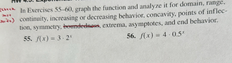 In Exercises 55-60, graph the function and analyze it for domain, range, 
Sude) continuity, increasing or decreasing behavior, concavity, points of inflec- 
tion, symmetry, boundedness, extrema, asymptotes, and end behavior. 
55. f(x)=3· 2^x 56. f(x)=4· 0.5^x