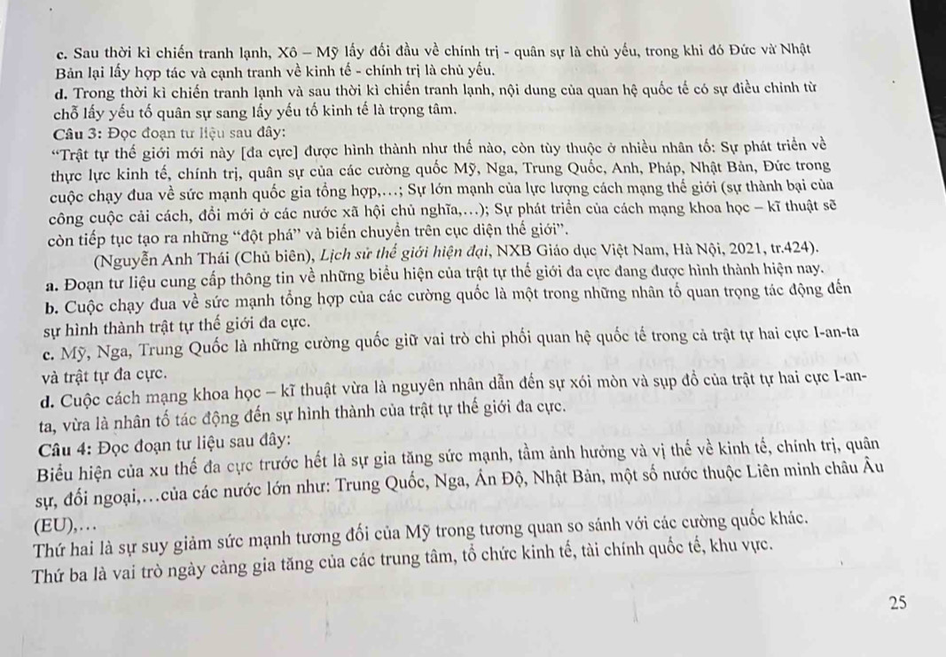 c. Sau thời kì chiến tranh lạnh, Xô - Mỹ lấy đối đầu về chính trị - quân sự là chủ yếu, trong khi đó Đức và Nhật
Bản lại lấy hợp tác và cạnh tranh về kinh tế - chính trị là chủ yếu.
d. Trong thời kì chiến tranh lạnh và sau thời kì chiến tranh lạnh, nội dung của quan hệ quốc tế có sự điều chỉnh từ
chỗ lấy yếu tố quân sự sang lấy yếu tố kinh tế là trọng tâm.
* Câu 3: Đọc đoạn tư liệu sau đây:
“Trật tự thế giới mới này [đa cực] được hình thành như thế nào, còn tùy thuộc ở nhiều nhân tố: Sự phát triển về
thực lực kinh tế, chính trị, quân sự của các cường quốc Mỹ, Nga, Trung Quốc, Anh, Pháp, Nhật Bản, Đức trong
cuộc chạy đua về sức mạnh quốc gia tổng hợp,.; Sự lớn mạnh của lực lượng cách mạng thế giới (sự thành bại của
công cuộc cải cách, đổi mới ở các nước xã hội chủ nghĩa,...); Sự phát triển của cách mạng khoa học - kĩ thuật sẽ
còn tiếp tục tạo ra những “đột phá” và biển chuyển trên cục diện thế giới”.
(Nguyễn Anh Thái (Chủ biên), Lịch sử thể giới hiện đại, NXB Giáo dục Việt Nam, Hà Nội, 2021, tr.424).
a. Đoạn tư liệu cung cấp thông tin về những biểu hiện của trật tự thế giới đa cực đang được hình thành hiện nay.
b. Cuộc chạy đua về sức mạnh tổng hợp của các cường quốc là một trong những nhân tố quan trọng tác động đến
sự hình thành trật tự thế giới đa cực.
c. Mỹ, Nga, Trung Quốc là những cường quốc giữ vai trò chi phối quan hệ quốc tế trong cả trật tự hai cực I-an-ta
và trật tự đa cực.
d. Cuộc cách mạng khoa học - kĩ thuật vừa là nguyên nhân dẫn đến sự xói mòn và sụp đồ của trật tự hai cực I-an-
ta, vừa là nhân tố tác động đến sự hình thành của trật tự thế giới đa cực.
Câu 4: Đọc đoạn tư liệu sau đây:
Biểu hiện của xu thế đa cực trước hết là sự gia tăng sức mạnh, tầm ảnh hưởng và vị thế về kinh tế, chính trị, quân
sự, đối ngoại,..của các nước lớn như: Trung Quốc, Nga, Án Độ, Nhật Bản, một số nước thuộc Liên minh châu Âu
(EU),….
Thứ hai là sự suy giảm sức mạnh tương đối của Mỹ trong tương quan so sánh với các cường quốc khác.
Thứ ba là vai trò ngày càng gia tăng của các trung tâm, tổ chức kinh tế, tài chính quốc tế, khu vực.
25