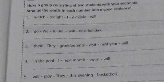 Make a group consisting of two students with your seatmate. 
Arrange the words in each number into a good sentence! 
_ 
1. watch - tonight - 1 - a movie - will 
_ 
2. go - We - to Bali - will - next holiday. 
_ 
3. their - They - grandparents - visit - next year - will 
_ 
4. in the pool - 1 - next month - swim - will 
_ 
5. will - play - They - this evening - basketball