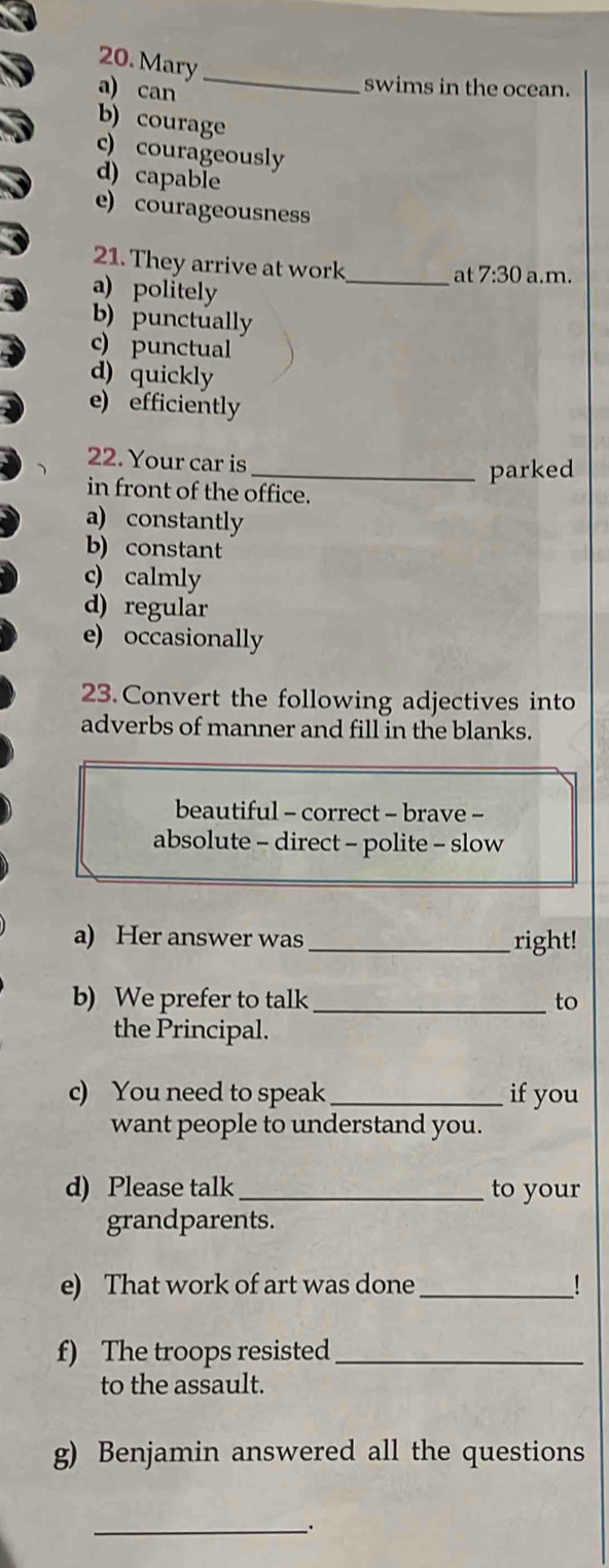 Mary
a) can
_
swims in the ocean.
b) courage
c) courageously
d) capable
e) courageousness
21. They arrive at work
_at 7:30 a.m.
a) politely
b) punctually
c) punctual
d) quickly
e) efficiently
22. Your car is
_parked
in front of the office.
a) constantly
b) constant
c) calmly
d) regular
e) occasionally
23. Convert the following adjectives into
adverbs of manner and fill in the blanks.
beautiful - correct - brave -
absolute - direct - polite - slow
a) Her answer was right!
b) We prefer to talk_ to
the Principal.
c) You need to speak _if you
want people to understand you.
d) Please talk _to your
grandparents.
e) That work of art was done_ !
f) The troops resisted_
to the assault.
g) Benjamin answered all the questions
_.