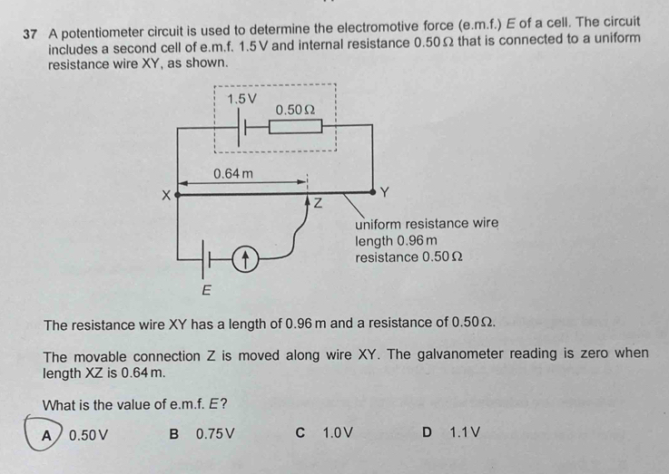 A potentiometer circuit is used to determine the electromotive force (e. m.f.) E of a cell. The circuit
includes a second cell of e. m.f. 1.5V and internal resistance 0.50Ω that is connected to a uniform
resistance wire XY, as shown.
The resistance wire XY has a length of 0.96 m and a resistance of 0.50Ω.
The movable connection Z is moved along wire XY. The galvanometer reading is zero when
length XZ is 0.64 m.
What is the value of e. m.f. E?
A 0.50V B 0.75V C 1.0V D 1.1V