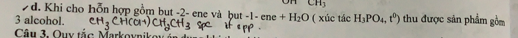 CH_3
7d. Khi cho hỗn hợp gồm but -2 - ene và but -1-ene+H_2O
3 alcohol. ( xúc tác H_3PO_4,t^0) thu được sản phẩm gồm 
Câu 3. Ouy tắc Markoynikor