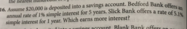 the nearest nunur
16. Assume $20,000 is deposited into a savings account. Bedford Bank offers an
annual rate of 1% simple interest for 5 years. Slick Bank offers a rate of 5.1%
simple interest for 1 year. Which earns more interest?
nas account Blank Bank offers