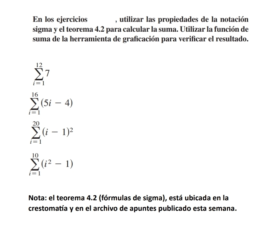 En los ejercicios , utilizar las propiedades de la notación 
sigma y el teorema 4.2 para calcular la suma. Utilizar la función de 
suma de la herramienta de graficación para verificar el resultado.
sumlimits _(i=1)^(12)7
sumlimits _(i=1)^(16)(5i-4)
sumlimits _(i=1)^(20)(i-1)^2
sumlimits _(i=1)^(10)(i^2-1)
Nota: el teorema 4.2 (fórmulas de sigma), está ubicada en la 
crestomatía y en el archivo de apuntes publicado esta semana.