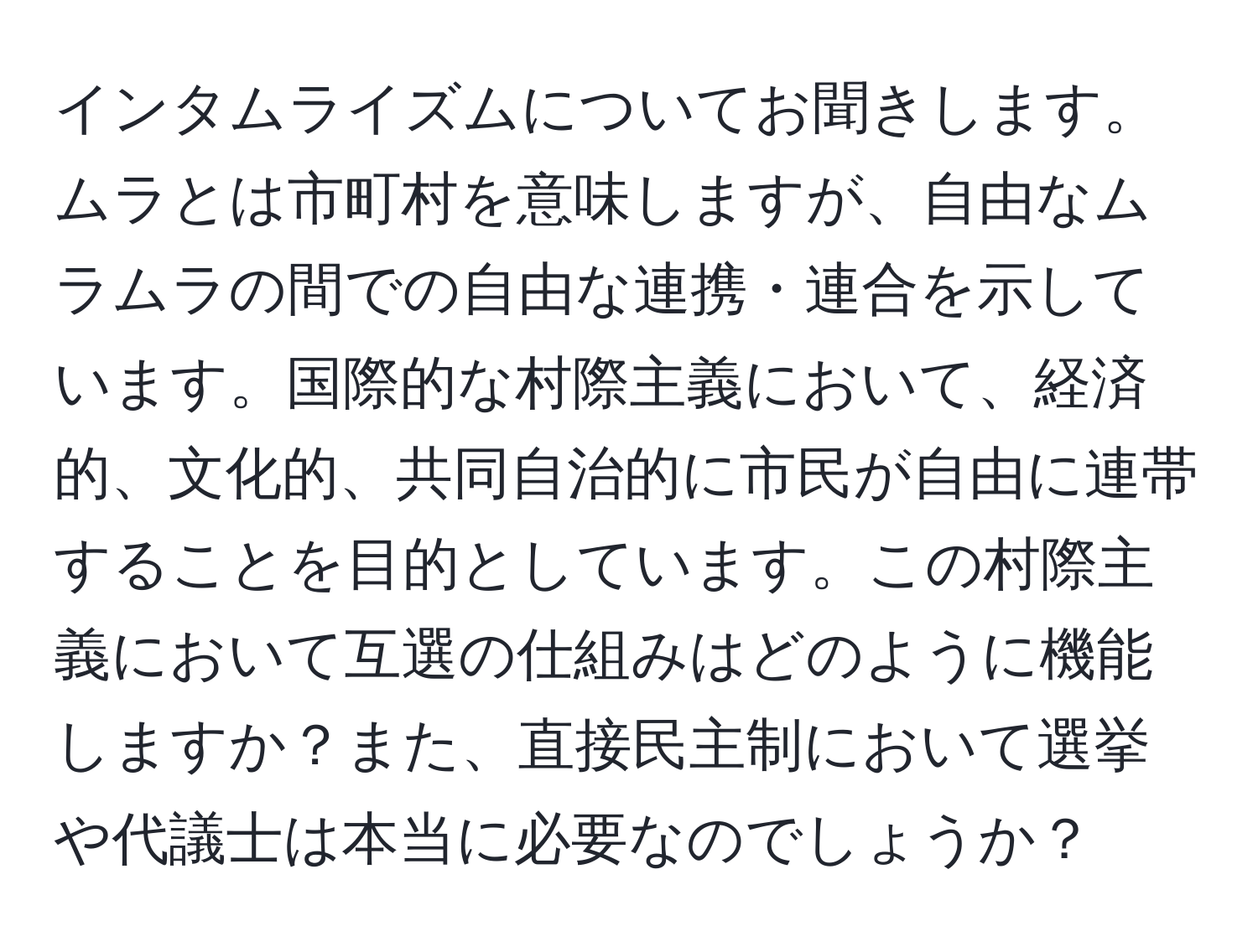 インタムライズムについてお聞きします。ムラとは市町村を意味しますが、自由なムラムラの間での自由な連携・連合を示しています。国際的な村際主義において、経済的、文化的、共同自治的に市民が自由に連帯することを目的としています。この村際主義において互選の仕組みはどのように機能しますか？また、直接民主制において選挙や代議士は本当に必要なのでしょうか？