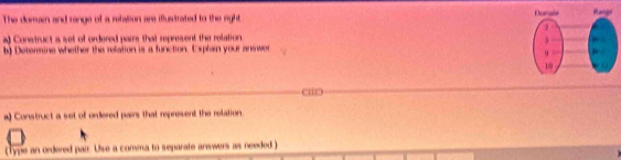 The domain and range of a retation are iflustrated to the right Dorale Range 
a) Construct a set of ordered pais that represent the relation. 
j 
b) Determine whether the relation is a function. Explain your answer 
9 
19 
“ 
a) Construct a set of ordered pairs that represent the relation. 
( Type an ordered pair. Use a comma to separate answers as needed )