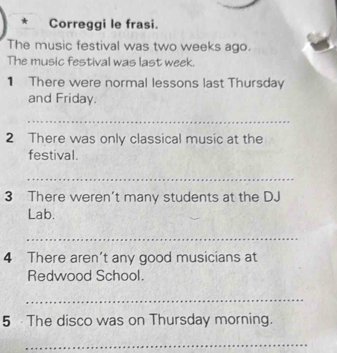 Correggi le frasi. 
The music festival was two weeks ago. 
The music festival was last week. 
1 There were normal lessons last Thursday 
and Friday. 
_ 
2 There was only classical music at the 
festival. 
_ 
3 There weren't many students at the DJ 
Lab. 
_ 
4 There aren't any good musicians at 
Redwood School. 
_ 
5 The disco was on Thursday morning. 
_