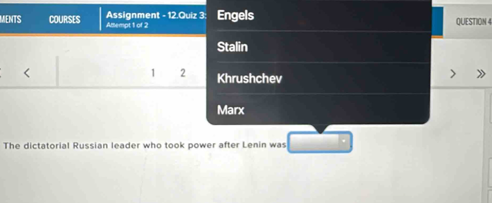 Assignment - 12.Quiz 3: Engels 
MENTS COURSES Attempt 1 of 2 
QUESTION 4 
Stalin 
< 
1  2 Khrushchev 
Marx 
The dictatorial Russian leader who took power after Lenin was