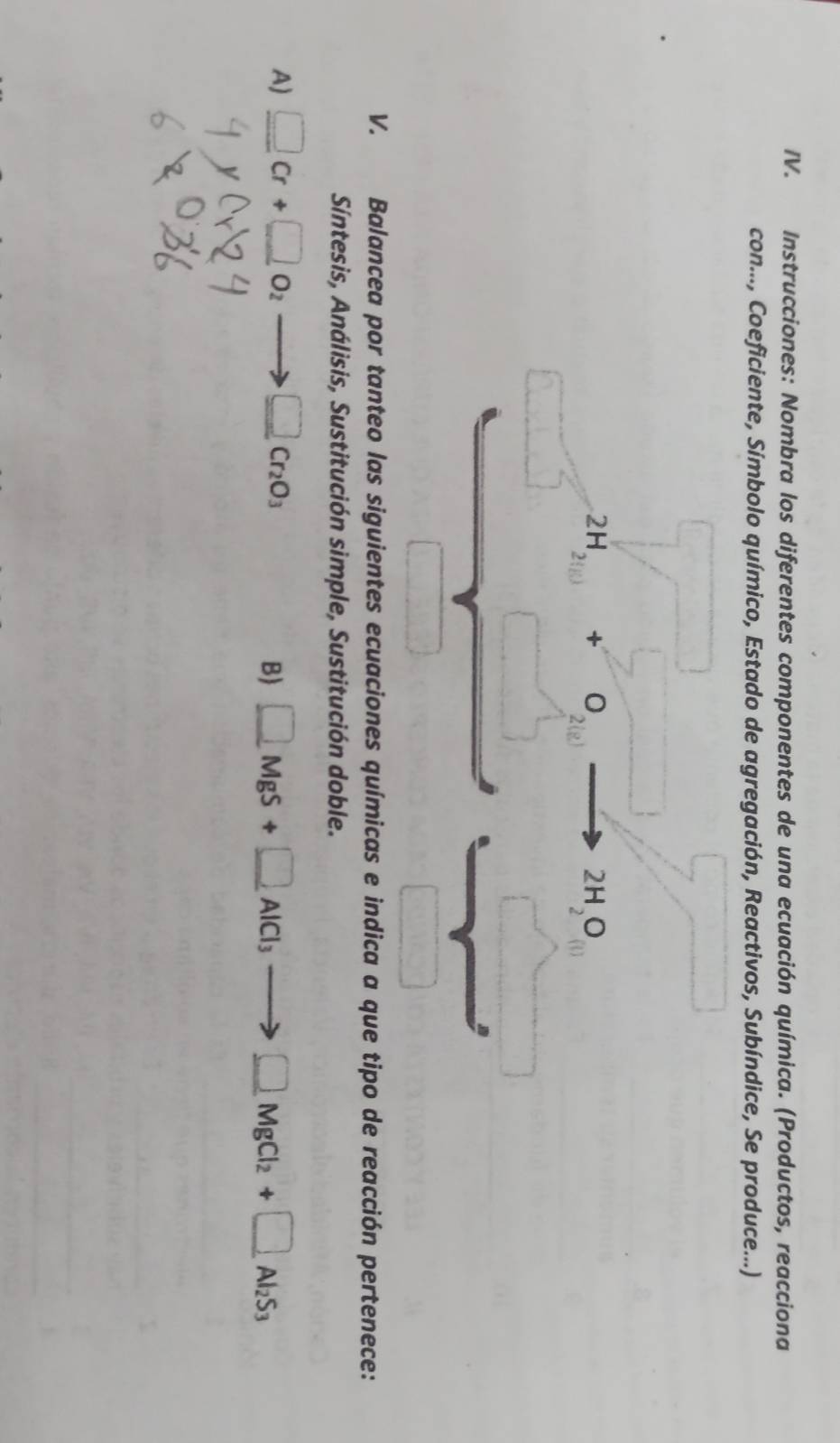 Instrucciones: Nombra los diferentes componentes de una ecuación química. (Productos, reacciona
con..., Coeficiente, Símbolo químico, Estado de agregación, Reactivos, Subíndice, Se produce...)
V. Balancea por tanteo las siguientes ecuaciones químicas e indica a que tipo de reacción pertenece:
Síntesis, Análisis, Sustitución simple, Sustitución doble.
A) _ □ Cr+_ □ O_2 to □ Cr_2O_3
B _ □ MgS+_ □ AlCl_3to _ □ MgCl_2+□ _Al_2S_3