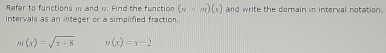 Refer to functions w and w. Find the function (y-m)(x) and write the domain in interval notation.
intervals as an integer or a simplified fraction.
m(x)=sqrt(x+8) n(x)=x-2