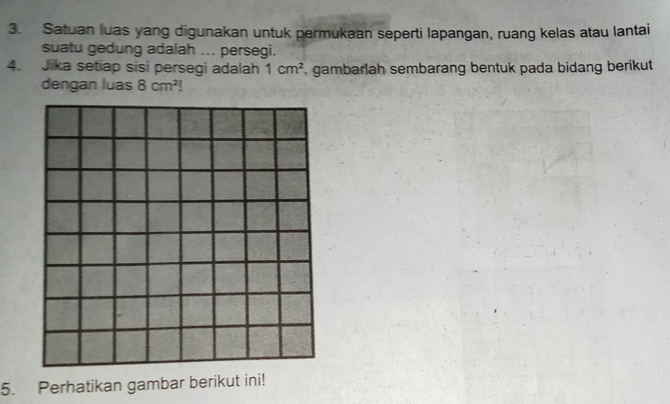 Satuan luas yang digunakan untuk permukaan seperti lapangan, ruang kelas atau lantai 
suatu gedung adalah ... persegi. 
4. Jika setiap sisi persegi adalah 1cm^2 , gambarlah sembarang bentuk pada bidang berikut 
dengan luas 8cm^2!
5. Perhatikan gambar berikut ini!