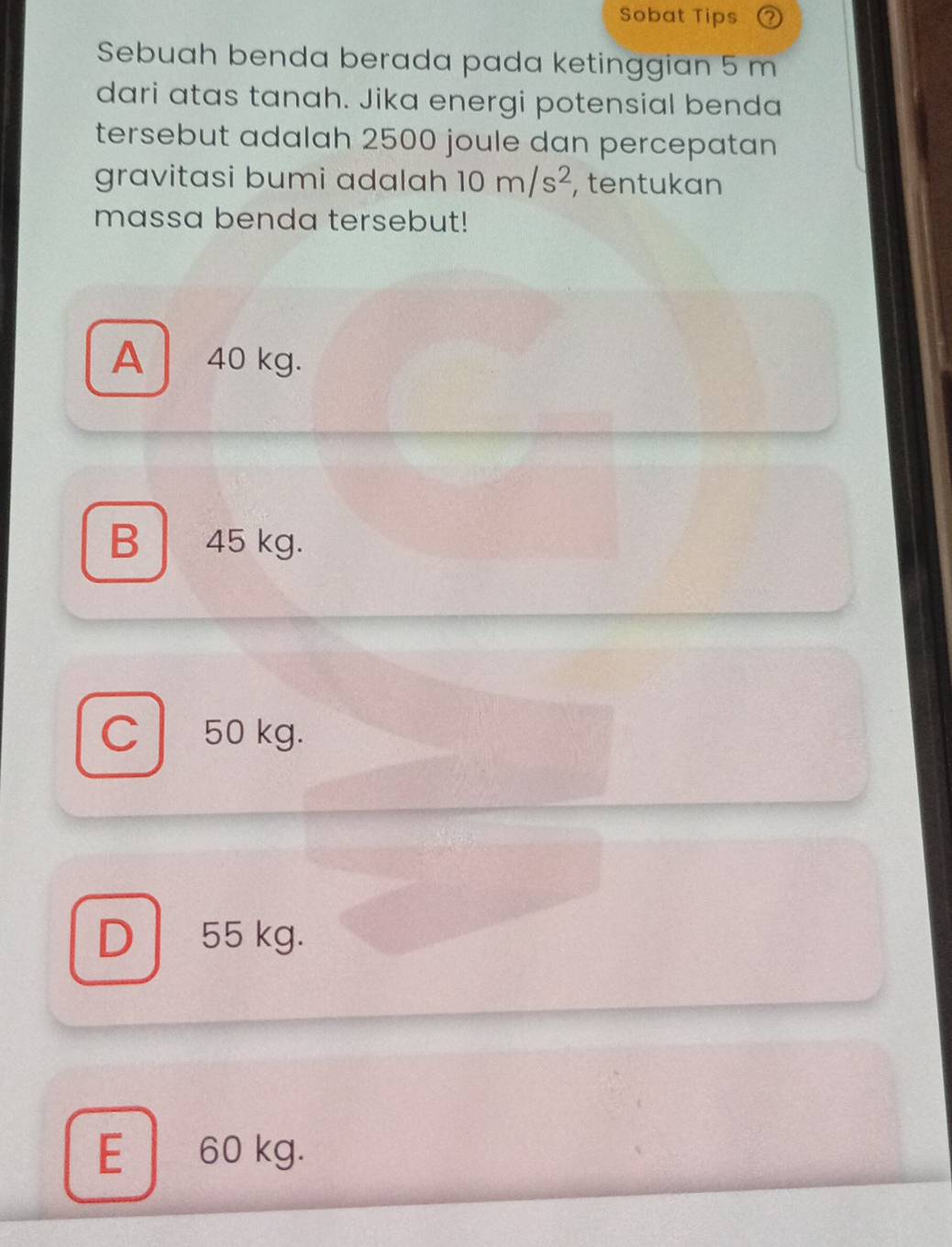 Sobat Tips 2
Sebuah benda berada pada ketinggian 5 m
dari atas tanah. Jika energi potensial benda
tersebut adalah 2500 joule dan percepatan
gravitasi bumi adalah 10m/s^2 , tentukan
massa benda tersebut!
A 40 kg.
B 45 kg.
C 50 kg.
D 55 kg.
E 60 kg.