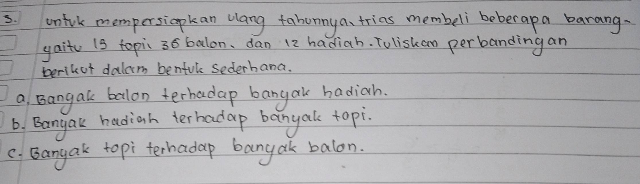 unfrk mempersiapkan clang fabunny a、 trias membeli beberapa barang. 
yait (s topi 36 balon, dan 12 hadiah. Tuliskan perbanding an 
berikot dalam benful sederhana. 
a Bangak balon terhadap bangak hadiah. 
6. Bangak hadiah terbadap banyak topi. 
c. Bangak topi terhadap bangak balon.