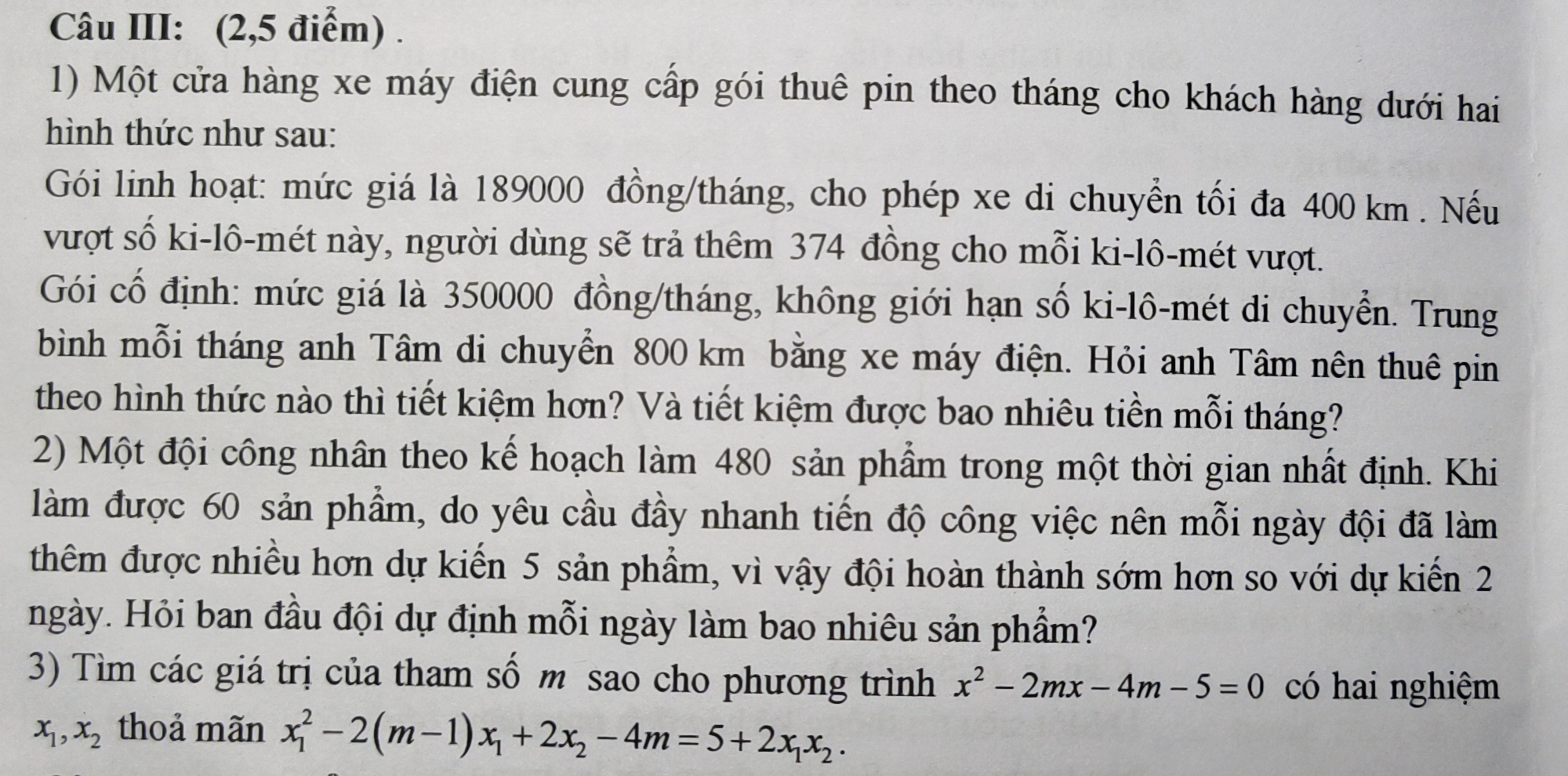 Câu III: (2,5 điểm) .
1) Một cửa hàng xe máy điện cung cấp gói thuê pin theo tháng cho khách hàng dưới hai
hình thức như sau:
Gói linh hoạt: mức giá là 189000 đồng/tháng, cho phép xe di chuyển tối đa 400 km. Nếu
vượt số ki-lô-mét này, người dùng sẽ trả thêm 374 đồng cho mỗi ki-lô-mét vượt.
Gói cố định: mức giá là 350000 đồng/tháng, không giới hạn số ki-lô-mét di chuyển. Trung
bình mỗi tháng anh Tâm di chuyển 800 km bằng xe máy điện. Hỏi anh Tâm nên thuê pin
theo hình thức nào thì tiết kiệm hơn? Và tiết kiệm được bao nhiêu tiền mỗi tháng?
2) Một đội công nhân theo kế hoạch làm 480 sản phẩm trong một thời gian nhất định. Khi
làm được 60 sản phẩm, do yêu cầu đầy nhanh tiến độ công việc nên mỗi ngày đội đã làm
thêm được nhiều hơn dự kiến 5 sản phẩm, vì vậy đội hoàn thành sớm hơn so với dự kiến 2
ngày. Hỏi ban đầu đội dự định mỗi ngày làm bao nhiêu sản phẩm?
3) Tìm các giá trị của tham số m sao cho phương trình x^2-2mx-4m-5=0 có hai nghiệm
x_1, x_2 thoả mãn x_1^(2-2(m-1)x_1)+2x_2-4m=5+2x_1x_2.