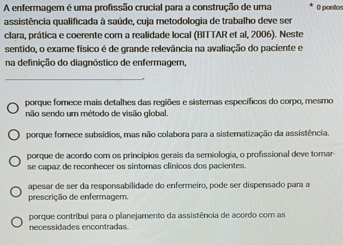 A enfermagem é uma profissão crucial para a construção de uma O pontos
assistência qualificada à saúde, cuja metodologia de trabalho deve ser
clara, prática e coerente com a realidade local (BITTAR et al, 2006). Neste
sentido, o exame físico é de grande relevância na avaliação do paciente e
na definição do diagnóstico de enfermagem,
_
.
porque fornece mais detalhes das regiões e sistemas específicos do corpo, mesmo
não sendo um método de visão global.
porque fornece subsídios, mas não colabora para a sistematização da assistência.
porque de acordo com os princípios gerais da semiologia, o profissional deve tornar-
se capaz de reconhecer os sintomas clínicos dos pacientes.
apesar de ser da responsabilidade do enfermeiro, pode ser dispensado para a
prescrição de enfermagem.
porque contribui para o planejamento da assistência de acordo com as
necessidades encontradas.